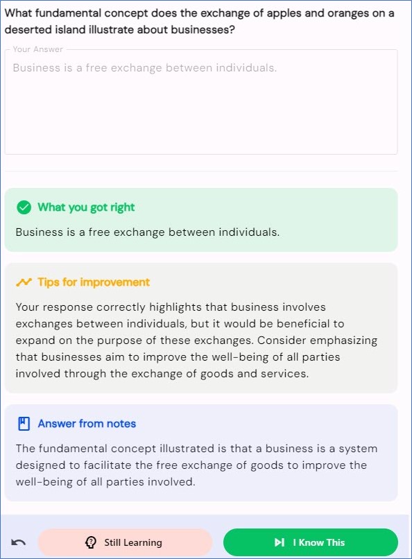 Question: What fundamental concept does the exchange of apples and oranges on a deserted island illustrate about business?

Answer: business is a free exchange between individuals.

AI tips for improvement include that "it would be beneficial to expand on the purpose of these exchanges. Consider emphasizing that businesses aim to improve the well-being of all parties involved through the exchange of goods and services."